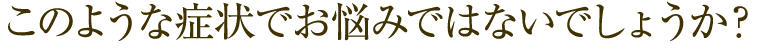 このような症状でお悩みではないでしょうか？